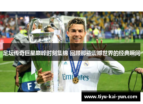 足坛传奇巨星巅峰时刻集锦 回顾那些震撼世界的经典瞬间