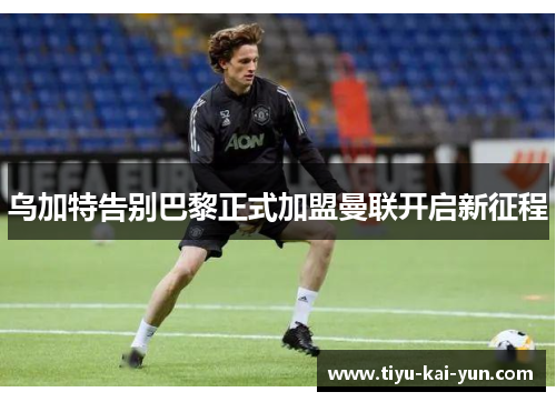 乌加特告别巴黎正式加盟曼联开启新征程 乌加特告别巴黎正式加盟曼联开启新征程